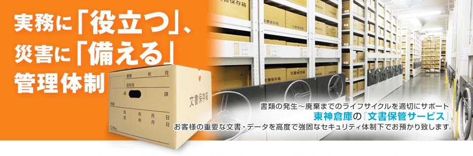 実務に「役立つ」、災害に「備える」管理体制　書類の発生～破棄までのライフサイクルを最適にサポート　東神倉庫の『文書保管サービス』お客様の重要な文書・データを高度で強固なセキュリティ体制下でお預かり致します。