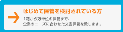 はじめて保管を検討されている方　1箱から万単位の保管まで、企業のニーズに合わせた文書保管を致します。