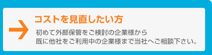 コストを見直したい方　初めて外部保管をご検討の企業様から既に他社をご利用中の企業様まで当社へご相談下さい。