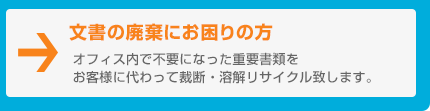 文書の廃棄にお困りの方　オフィス内で不要になった重要書類をお客様に代わって裁断・溶解リサイクル致します。